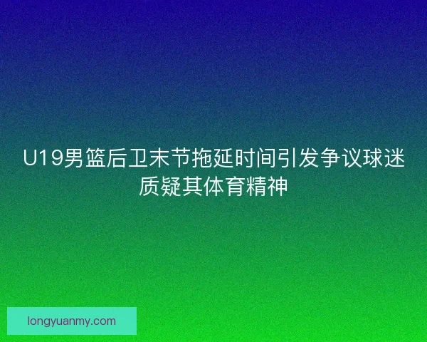 U19男篮后卫末节拖延时间引发争议球迷质疑其体育精神 U19男篮后卫末节拖延时间引发争议球迷质疑其体育精神