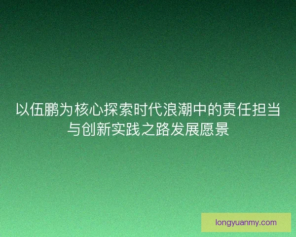 以伍鹏为核心探索时代浪潮中的责任担当与创新实践之路发展愿景 以伍鹏为核心探索时代浪潮中的责任担当与创新实践之路发展愿景