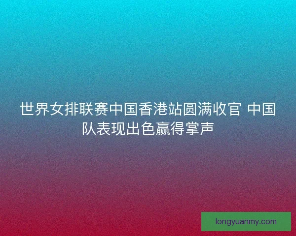 世界女排联赛中国香港站圆满收官 中国队表现出色赢得掌声