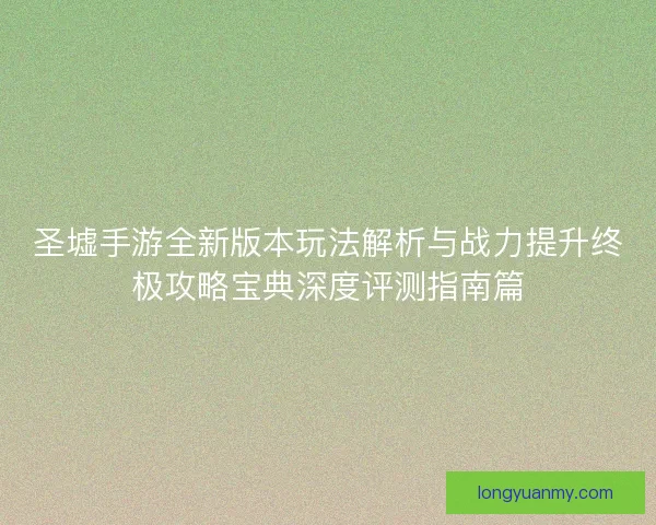 圣墟手游全新版本玩法解析与战力提升终极攻略宝典深度评测指南篇 圣墟手游全新版本玩法解析与战力提升终极攻略宝典深度评测指南篇