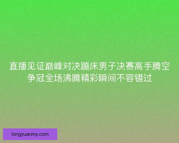 直播见证巅峰对决蹦床男子决赛高手腾空争冠全场沸腾精彩瞬间不容错过