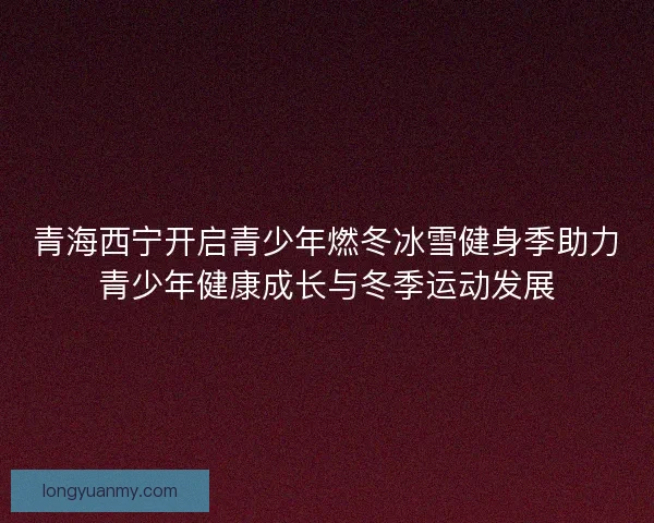 青海西宁开启青少年燃冬冰雪健身季助力青少年健康成长与冬季运动发展
