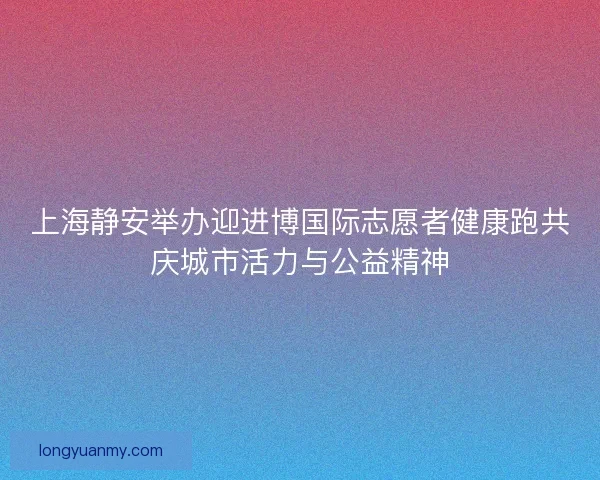 上海静安举办迎进博国际志愿者健康跑共庆城市活力与公益精神 上海静安举办迎进博国际志愿者健康跑共庆城市活力与公益精神