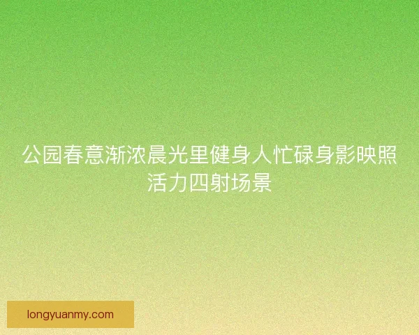 公园春意渐浓晨光里健身人忙碌身影映照活力四射场景