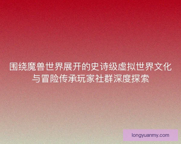围绕魔兽世界展开的史诗级虚拟世界文化与冒险传承玩家社群深度探索 围绕魔兽世界展开的史诗级虚拟世界文化与冒险传承玩家社群深度探索