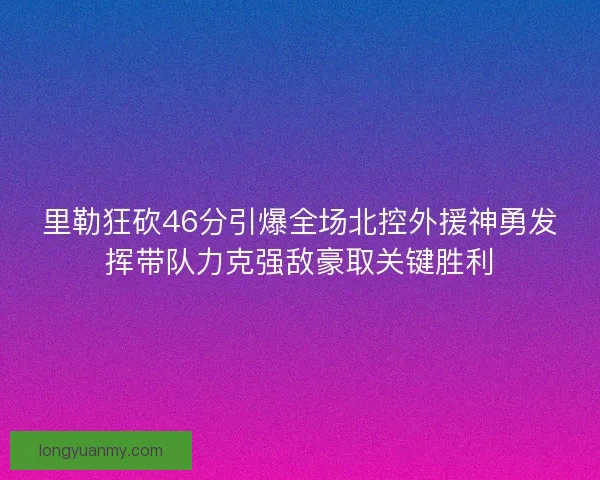 里勒狂砍46分引爆全场北控外援神勇发挥带队力克强敌豪取关键胜利 里勒狂砍46分引爆全场北控外援神勇发挥带队力克强敌豪取关键胜利