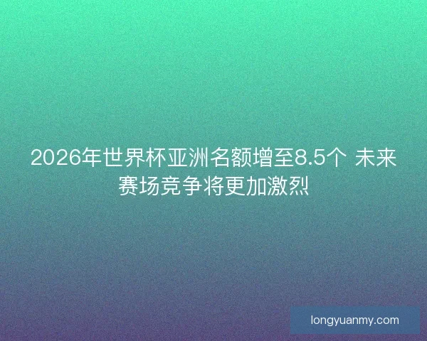 2026年世界杯亚洲名额增至8.5个 未来赛场竞争将更加激烈