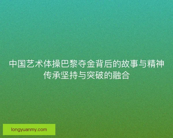中国艺术体操巴黎夺金背后的故事与精神传承坚持与突破的融合