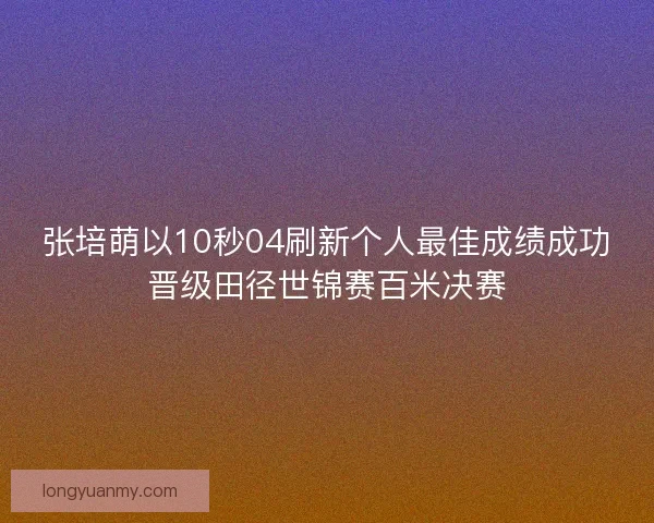 张培萌以10秒04刷新个人最佳成绩成功晋级田径世锦赛百米决赛 张培萌以10秒04刷新个人最佳成绩成功晋级田径世锦赛百米决赛