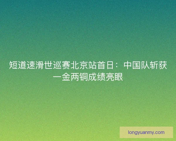 短道速滑世巡赛北京站首日:中国队斩获一金两铜成绩亮眼 短道速滑世巡赛北京站首日:中国队斩获一金两铜成绩亮眼