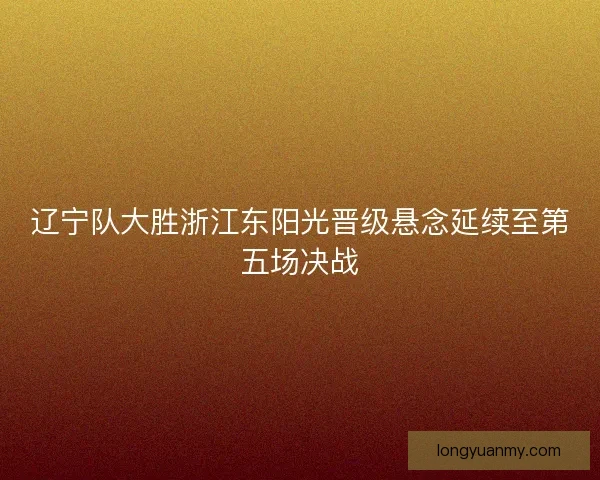 辽宁队大胜浙江东阳光晋级悬念延续至第五场决战