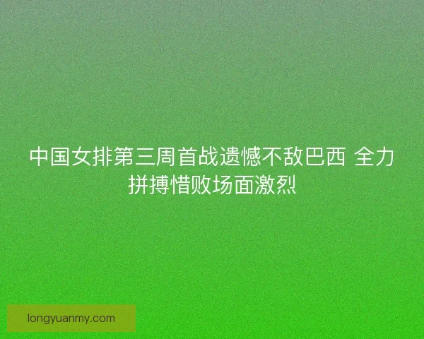 中国女排第三周首战遗憾不敌巴西 全力拼搏惜败场面激烈