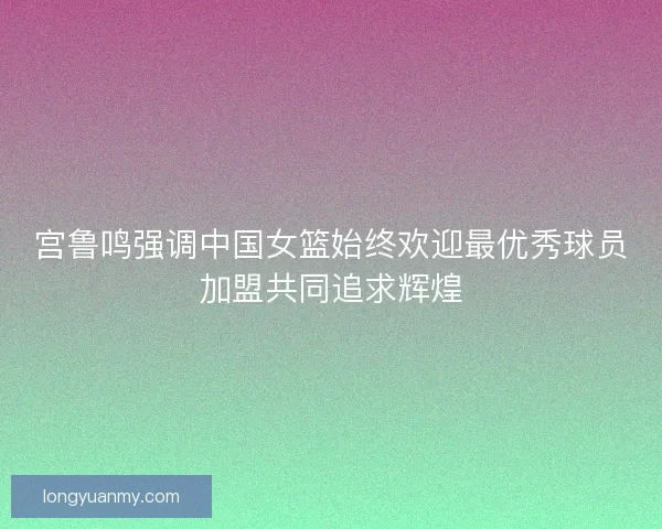 宫鲁鸣强调中国女篮始终欢迎最优秀球员加盟共同追求辉煌