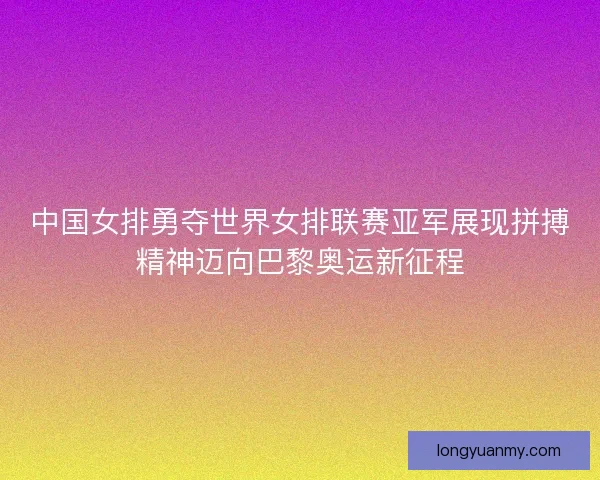 中国女排勇夺世界女排联赛亚军展现拼搏精神迈向巴黎奥运新征程