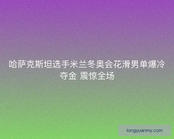 哈萨克斯坦选手米兰冬奥会花滑男单爆冷夺金 震惊全场