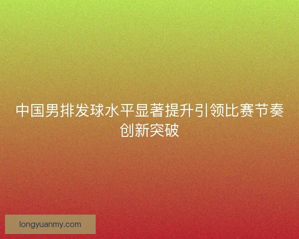中国男排发球水平显著提升引领比赛节奏创新突破